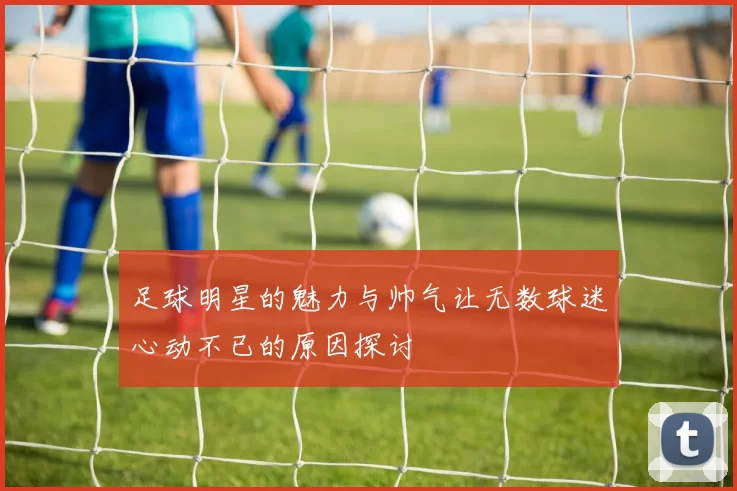 足球明星的魅力与帅气让无数球迷心动不已的原因探讨