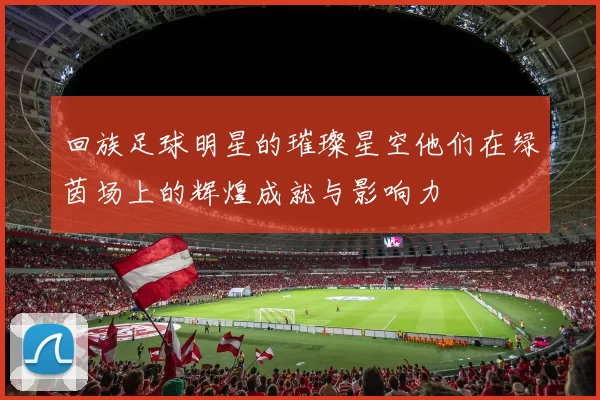 回族足球明星的璀璨星空他们在绿茵场上的辉煌成就与影响力