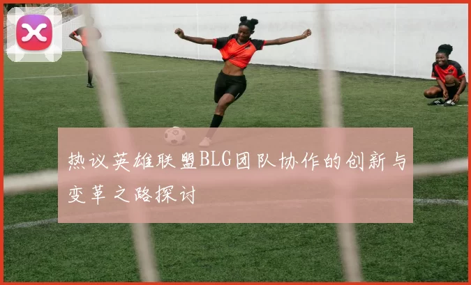 热议英雄联盟BLG团队协作的创新与变革之路探讨