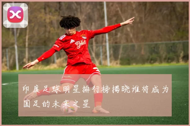 印度足球明星排行榜揭晓谁将成为国足的未来之星