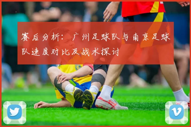 赛后分析：广州足球队与南京足球队速度对比及战术探讨