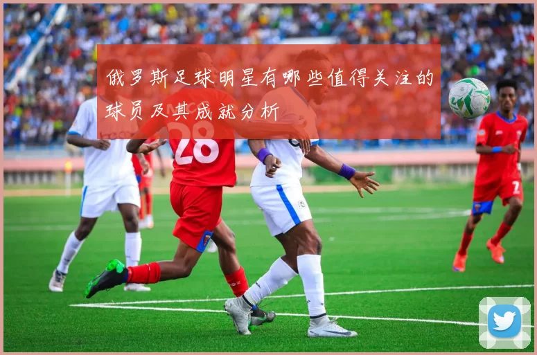 俄罗斯足球明星有哪些值得关注的球员及其成就分析