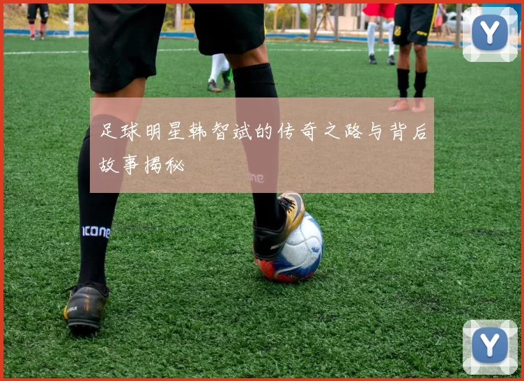 足球明星韩智斌的传奇之路与背后故事揭秘