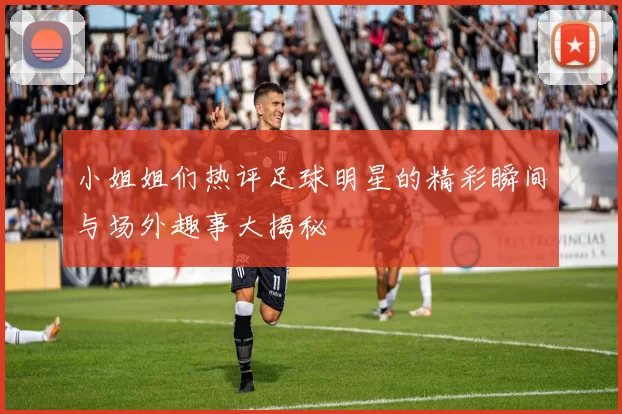 小姐姐们热评足球明星的精彩瞬间与场外趣事大揭秘