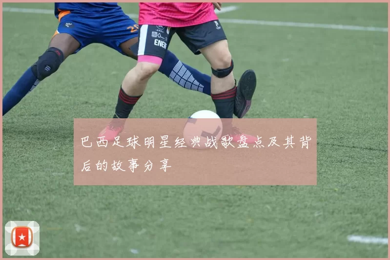 巴西足球明星经典战歌盘点及其背后的故事分享
