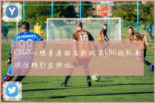 CSGO心理素质排名新纪录LNG战队表现惊艳引发热议