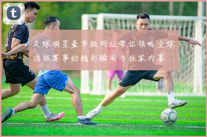 足球明星豪华版网址带你领略全球顶级赛事的精彩瞬间与独家内幕