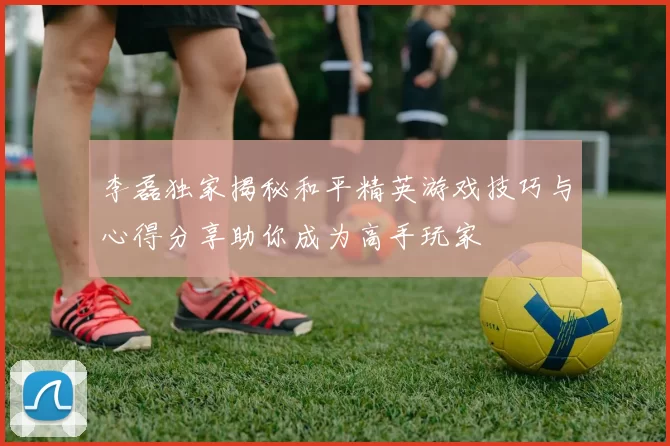 李磊独家揭秘和平精英游戏技巧与心得分享助你成为高手玩家