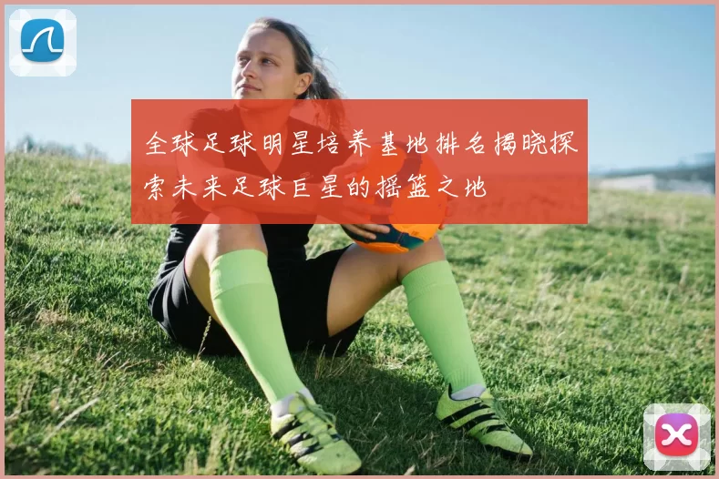 全球足球明星培养基地排名揭晓探索未来足球巨星的摇篮之地