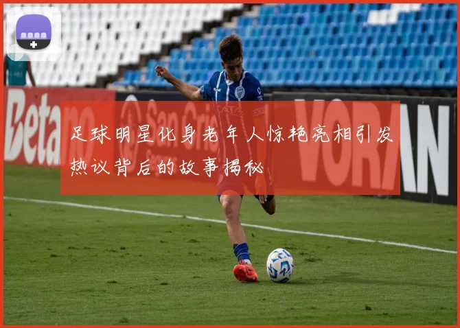 足球明星化身老年人惊艳亮相引发热议背后的故事揭秘