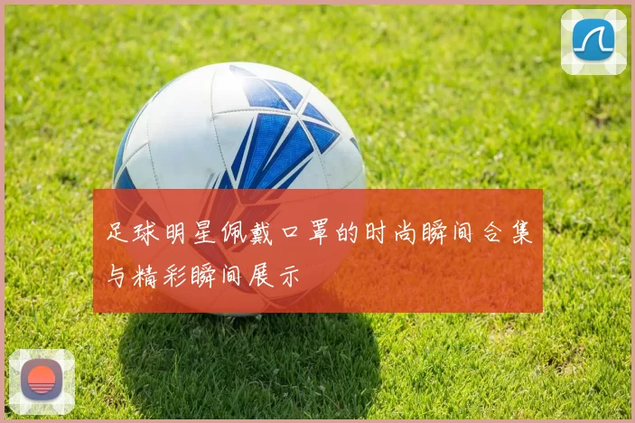 足球明星佩戴口罩的时尚瞬间合集与精彩瞬间展示