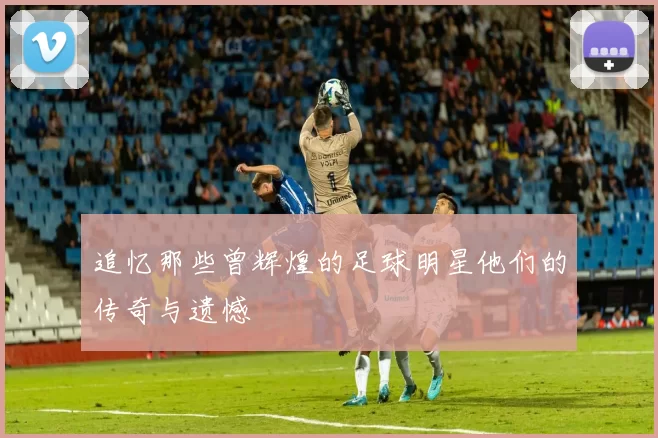 追忆那些曾辉煌的足球明星他们的传奇与遗憾