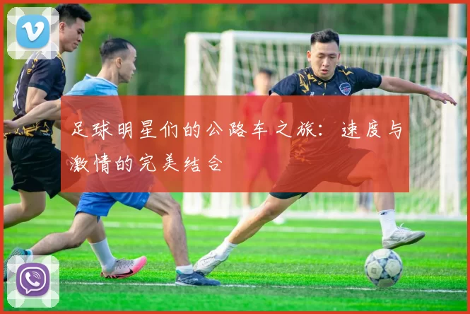 足球明星们的公路车之旅：速度与激情的完美结合