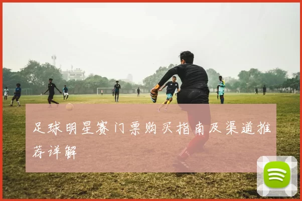 足球明星赛门票购买指南及渠道推荐详解