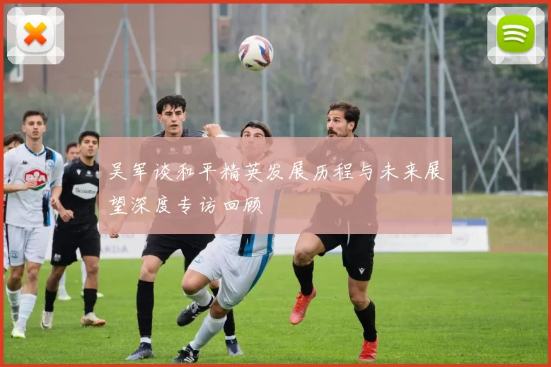 吴军谈和平精英发展历程与未来展望深度专访回顾