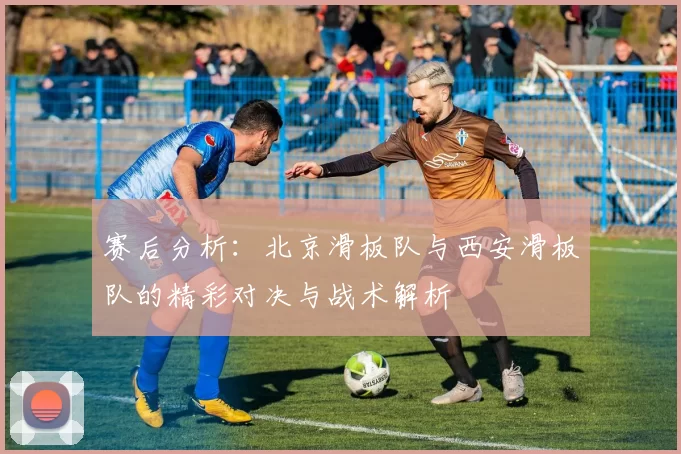 赛后分析：北京滑板队与西安滑板队的精彩对决与战术解析