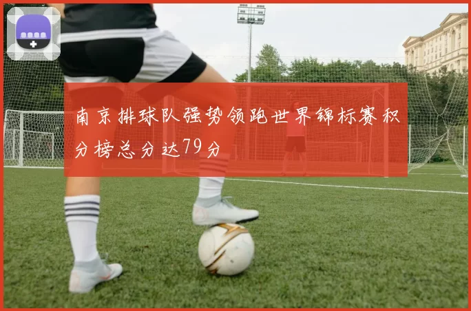 南京排球队强势领跑世界锦标赛积分榜总分达79分