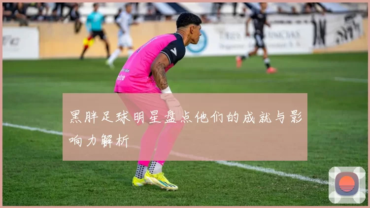 黑胖足球明星盘点他们的成就与影响力解析