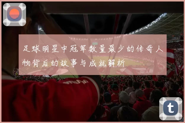 足球明星中冠军数量最少的传奇人物背后的故事与成就解析