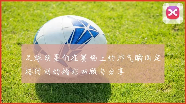 足球明星们在赛场上的帅气瞬间定格时刻的精彩回顾与分享