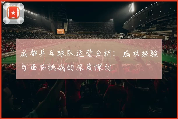 成都乒乓球队运营分析：成功经验与面临挑战的深度探讨
