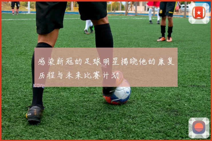 感染新冠的足球明星揭晓他的康复历程与未来比赛计划