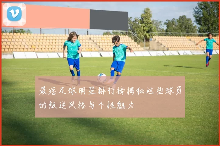 最痞足球明星排行榜揭秘这些球员的叛逆风格与个性魅力