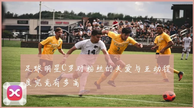 足球明星C罗对粉丝的关爱与互动程度究竟有多高