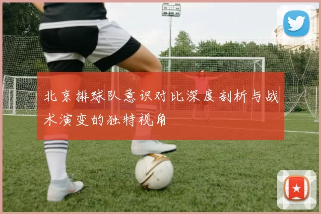 北京排球队意识对比深度剖析与战术演变的独特视角