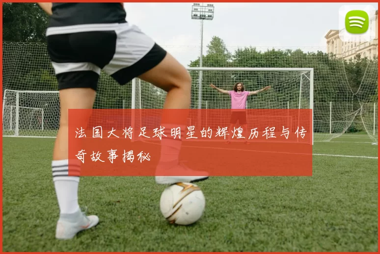 法国大将足球明星的辉煌历程与传奇故事揭秘