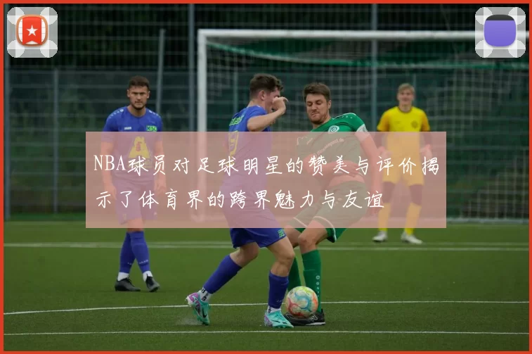 NBA球员对足球明星的赞美与评价揭示了体育界的跨界魅力与友谊