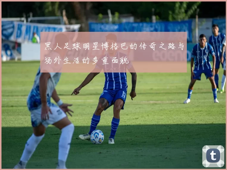 黑人足球明星博格巴的传奇之路与场外生活的多重面貌