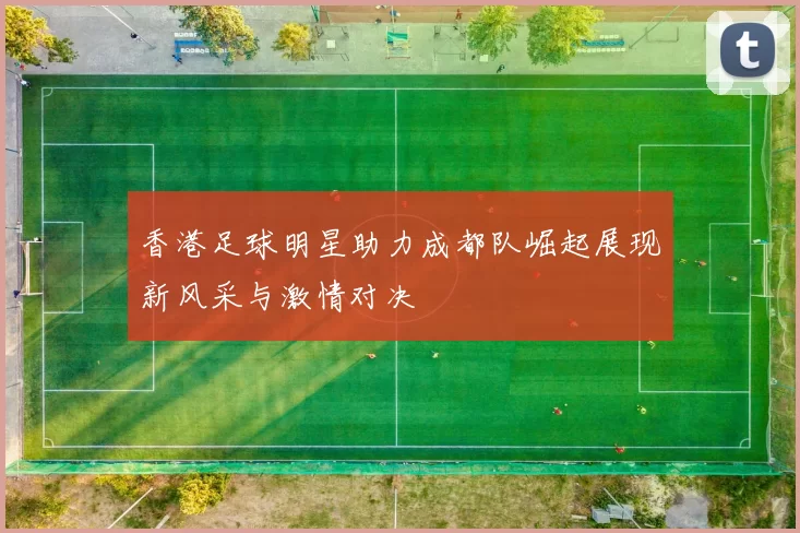 香港足球明星助力成都队崛起展现新风采与激情对决