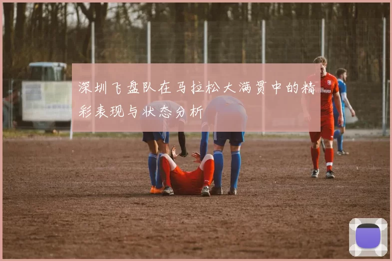 深圳飞盘队在马拉松大满贯中的精彩表现与状态分析