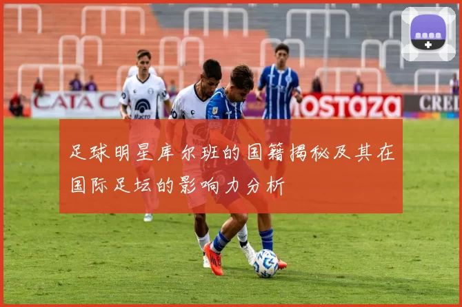 足球明星库尔班的国籍揭秘及其在国际足坛的影响力分析