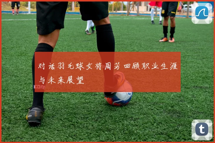 对话羽毛球女将周芳回顾职业生涯与未来展望