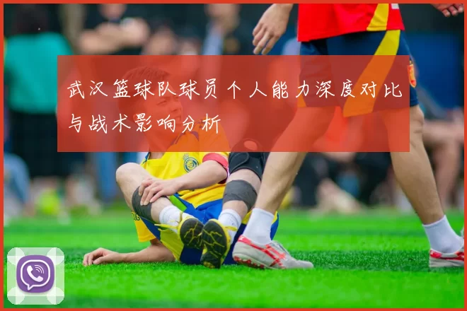 武汉篮球队球员个人能力深度对比与战术影响分析