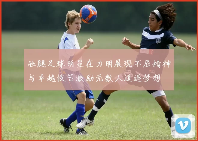 独腿足球明星在力明展现不屈精神与卓越技艺激励无数人追逐梦想