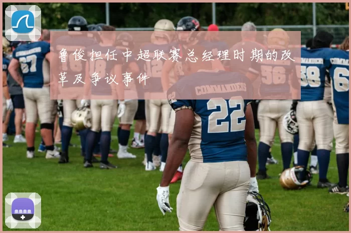 鲁俊担任中超联赛总经理时期的改革及争议事件