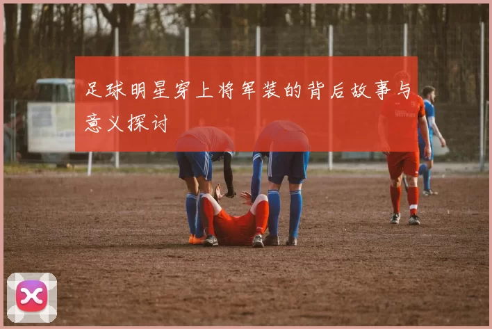 足球明星穿上将军装的背后故事与意义探讨