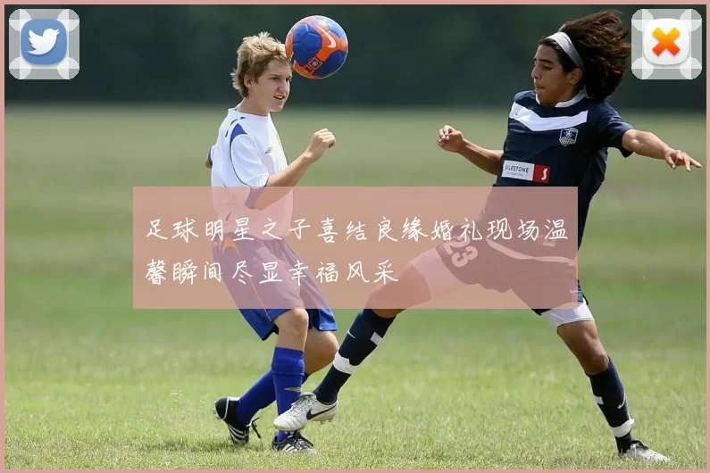 足球明星之子喜结良缘婚礼现场温馨瞬间尽显幸福风采