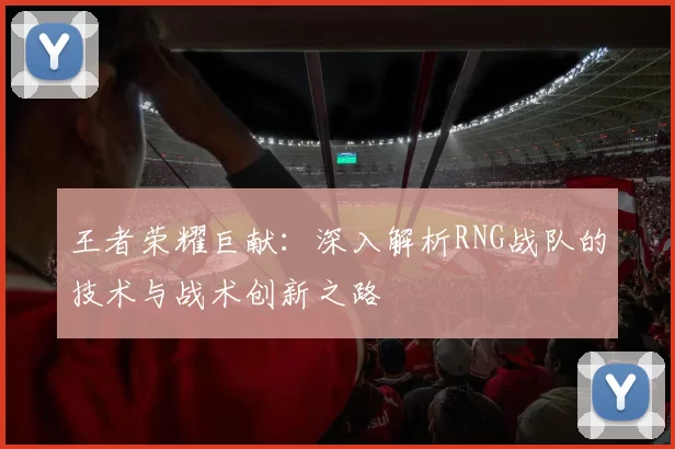王者荣耀巨献：深入解析RNG战队的技术与战术创新之路