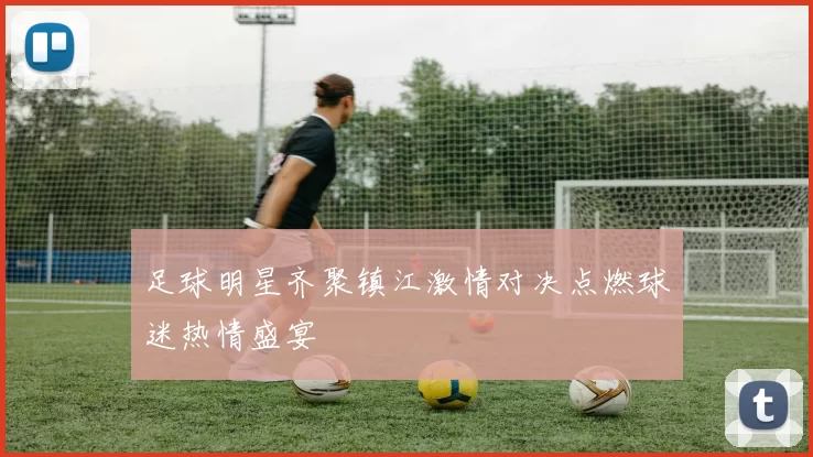 足球明星齐聚镇江激情对决点燃球迷热情盛宴