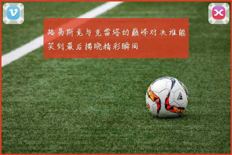 路易斯竟与克雷塔的巅峰对决谁能笑到最后揭晓精彩瞬间