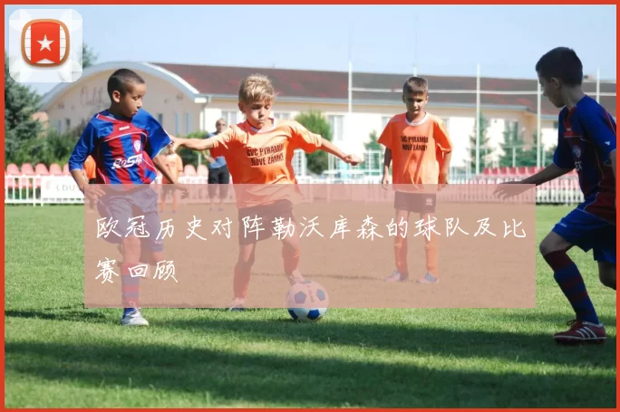 欧冠历史对阵勒沃库森的球队及比赛回顾
