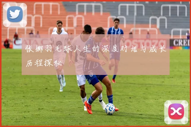 张娜羽毛球人生的深度对话与成长历程探秘