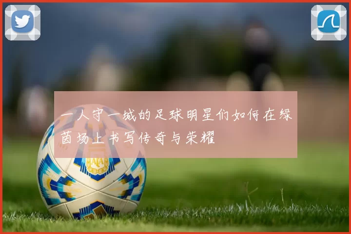 一人守一城的足球明星们如何在绿茵场上书写传奇与荣耀