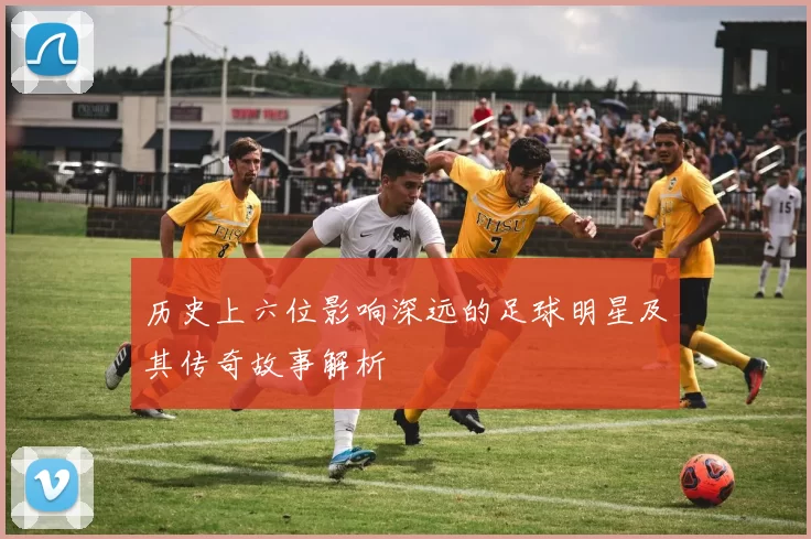 历史上六位影响深远的足球明星及其传奇故事解析