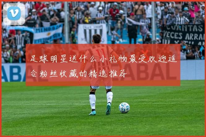 足球明星送什么小礼物最受欢迎适合粉丝收藏的精选推荐
