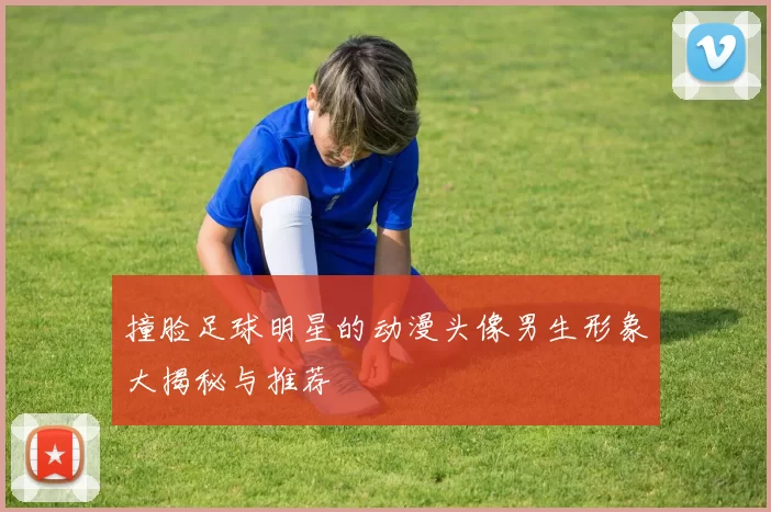 撞脸足球明星的动漫头像男生形象大揭秘与推荐
